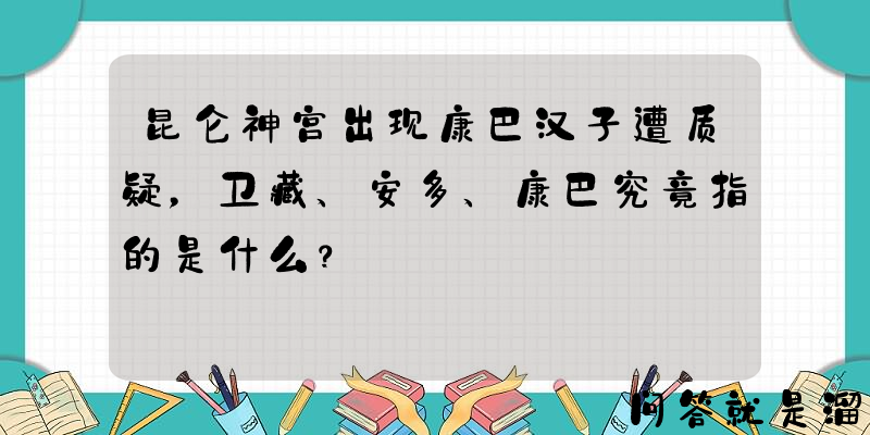 昆仑神宫出现康巴汉子遭质疑，卫藏、安多、康巴究竟指的是什么？