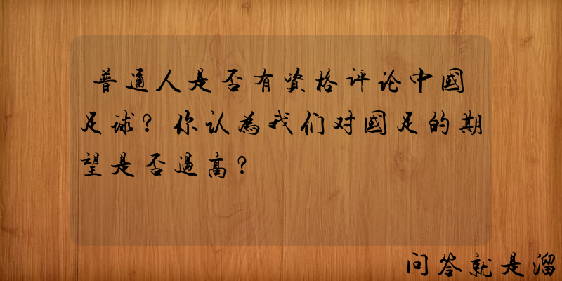 普通人是否有资格评论中国足球？你认为我们对国足的期望是否过高？