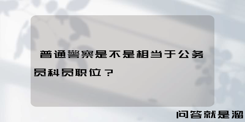 普通警察是不是相当于公务员科员职位？