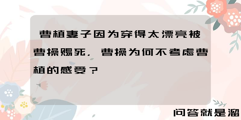 曹植妻子因为穿得太漂亮被曹操赐死，曹操为何不考虑曹植的感受？