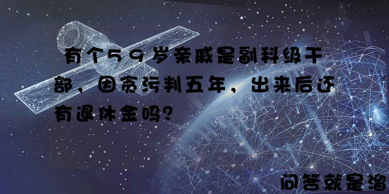 有个59岁亲戚是副科级干部，因贪污判五年，出来后还有退休金吗？