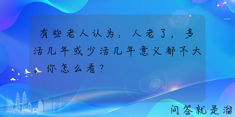 有些老人认为：人老了，多活几年或少活几年意义都不大。你怎么看？