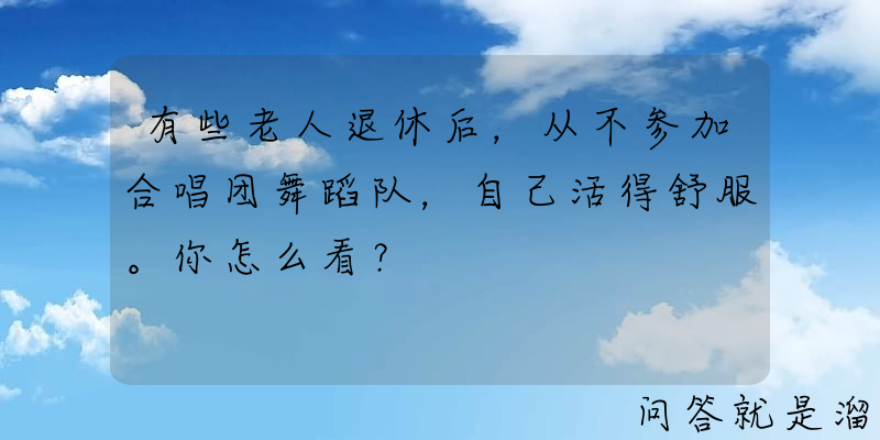 有些老人退休后，从不参加合唱团舞蹈队，自己活得舒服。你怎么看？