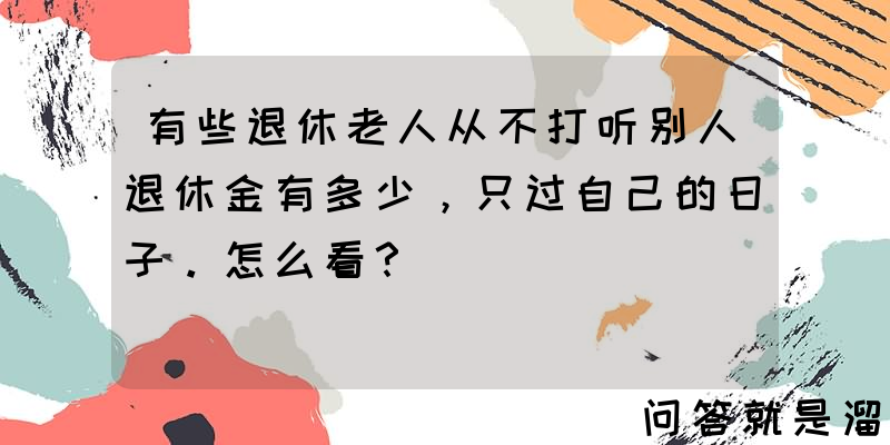 有些退休老人从不打听别人退休金有多少，只过自己的日子。怎么看？