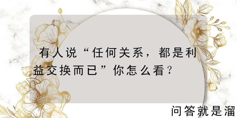 有人说“任何关系，都是利益交换而已”你怎么看？