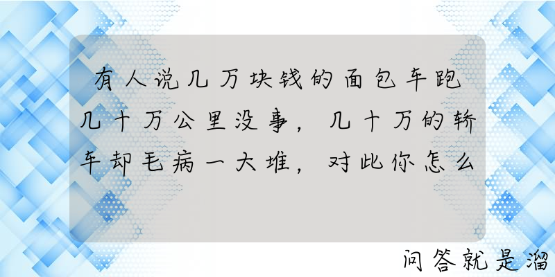 有人说几万块钱的面包车跑几十万公里没事，几十万的轿车却毛病一大堆，对此你怎么看？