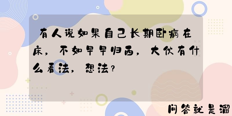 有人说如果自己长期卧病在床，不如早早归西，大伙有什么看法，想法？