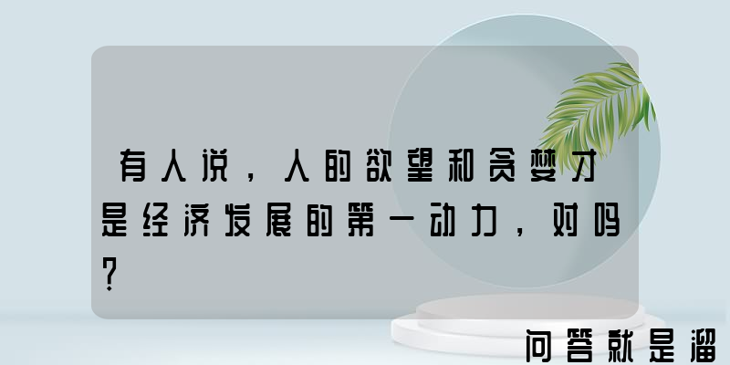 有人说，人的欲望和贪婪才是经济发展的第一动力，对吗？