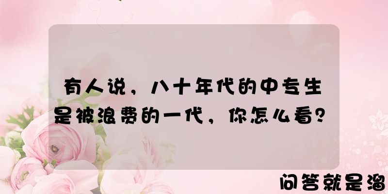 有人说，八十年代的中专生是被浪费的一代，你怎么看？