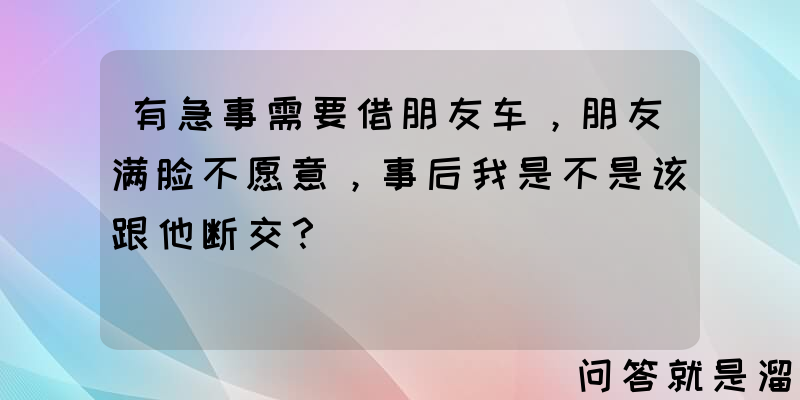 有急事需要借朋友车，朋友满脸不愿意，事后我是不是该跟他断交？