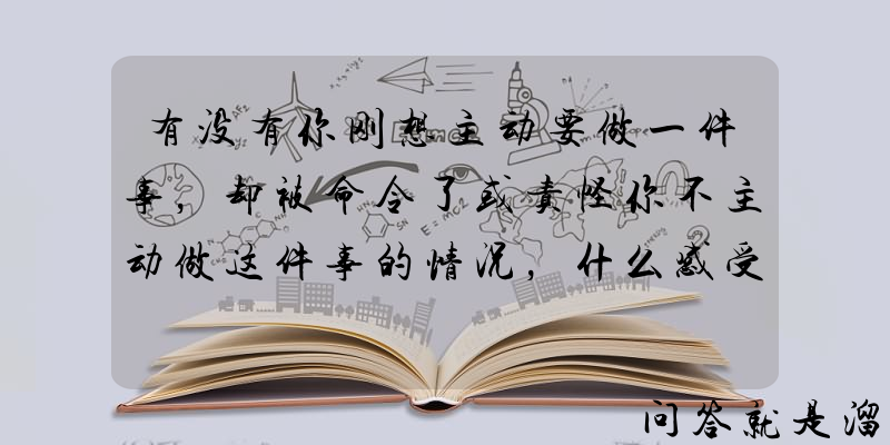 有没有你刚想主动要做一件事，却被命令了或责怪你不主动做这件事的情况，什么感受？