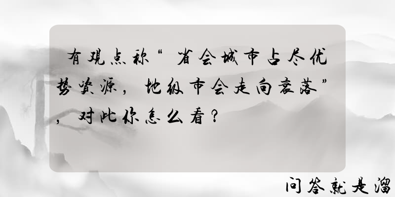 有观点称“省会城市占尽优势资源，地级市会走向衰落”，对此你怎么看？