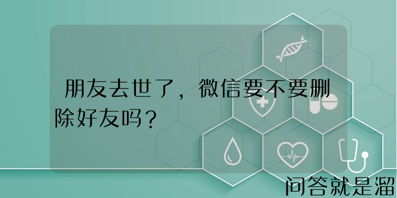 朋友去世了，微信要不要删除好友吗？