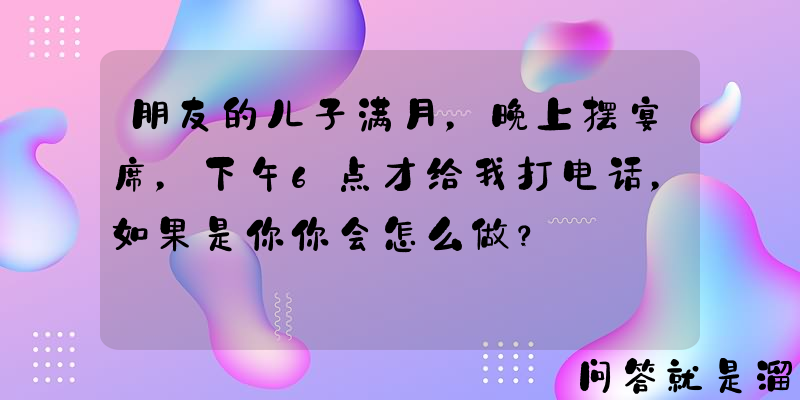 朋友的儿子满月，晚上摆宴席，下午6点才给我打电话，如果是你你会怎么做？