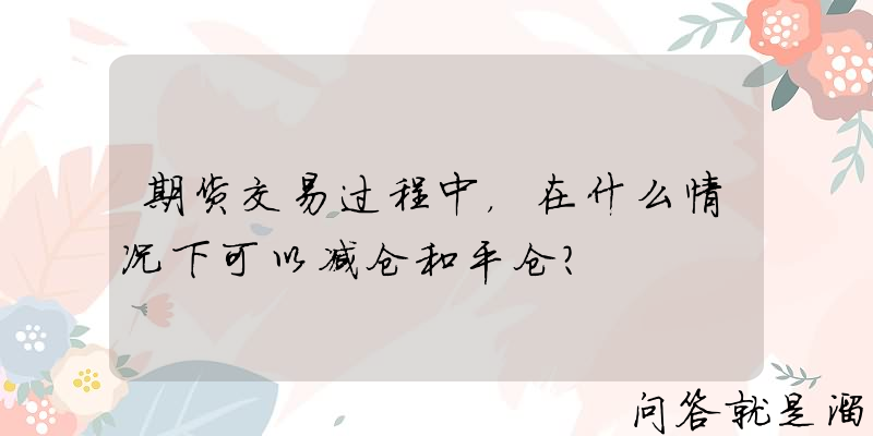 期货交易过程中，在什么情况下可以减仓和平仓？