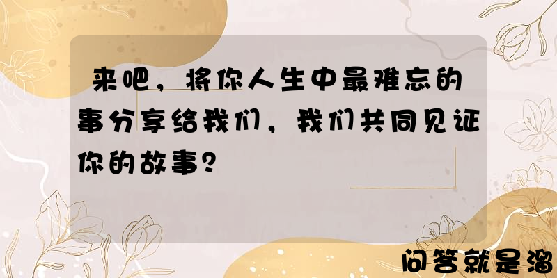 来吧，将你人生中最难忘的事分享给我们，我们共同见证你的故事？