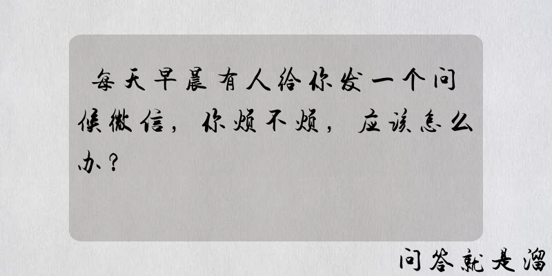 每天早晨有人给你发一个问候微信，你烦不烦，应该怎么办？