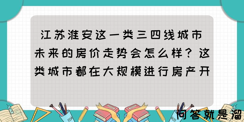 江苏淮安这一类三四线城市未来的房价走势会怎么样？这类城市都在大规模进行房产开发，未来趋势各位怎么看？