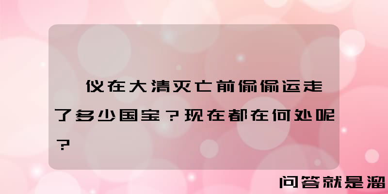 溥仪在大清灭亡前偷偷运走了多少国宝？现在都在何处呢？