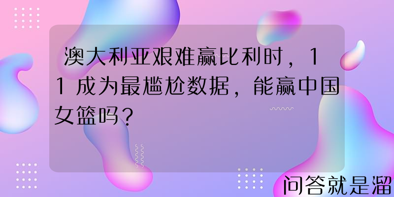 澳大利亚艰难赢比利时，11成为最尴尬数据，能赢中国女篮吗？