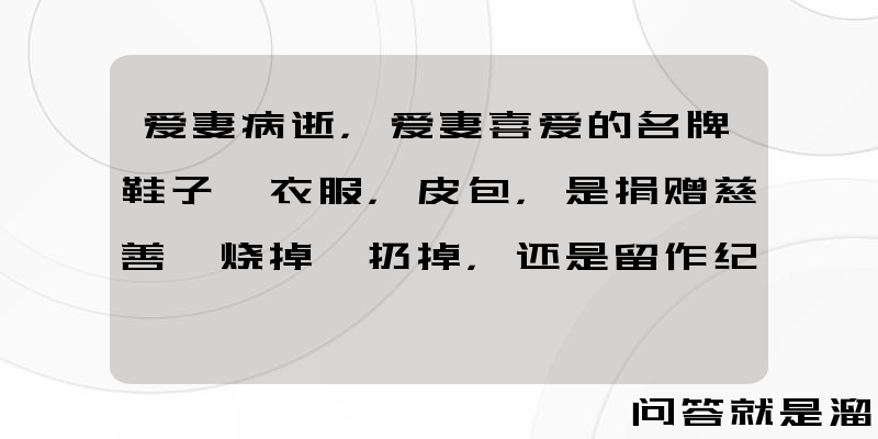 爱妻病逝，爱妻喜爱的名牌鞋子、衣服，皮包，是捐赠慈善、烧掉、扔掉，还是留作纪念？