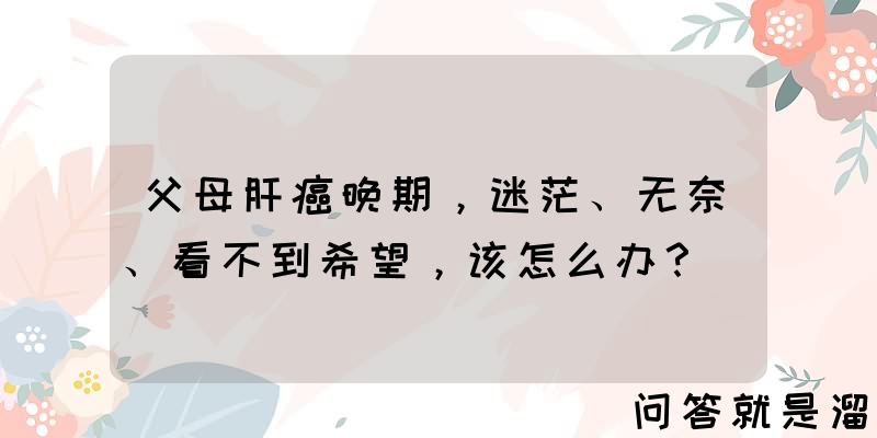 父母肝癌晚期，迷茫、无奈、看不到希望，该怎么办？