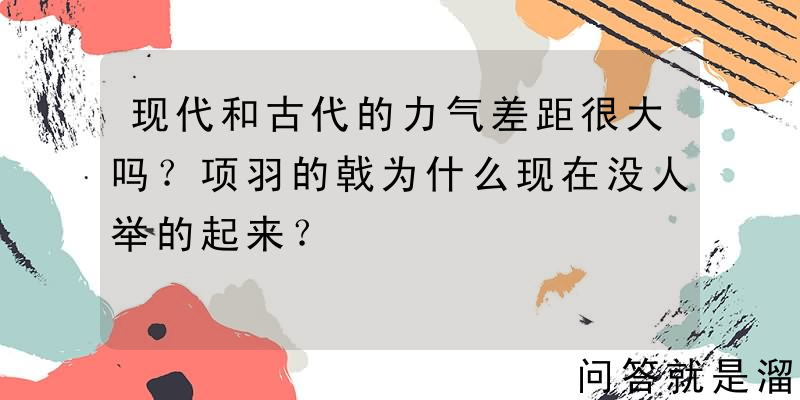 现代和古代的力气差距很大吗？项羽的戟为什么现在没人举的起来？