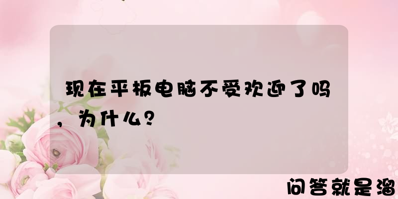 现在平板电脑不受欢迎了吗，为什么？