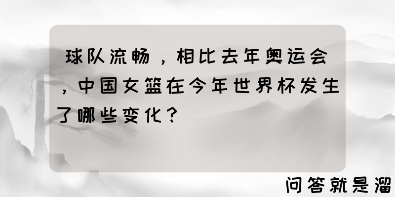 球队流畅，相比去年奥运会，中国女篮在今年世界杯发生了哪些变化？