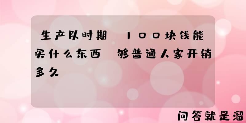 生产队时期，100块钱能买什么东西？够普通人家开销多久？