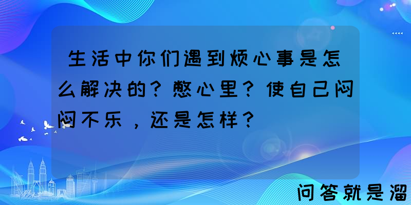 生活中你们遇到烦心事是怎么解决的？憋心里？使自己闷闷不乐，还是怎样？