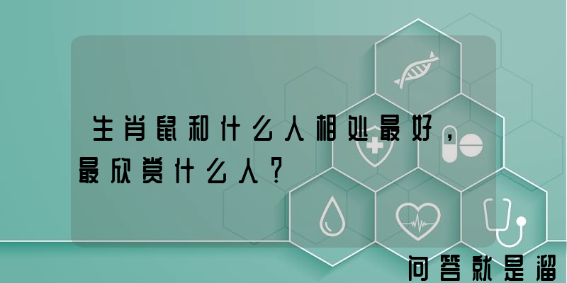 生肖鼠和什么人相处最好，最欣赏什么人？