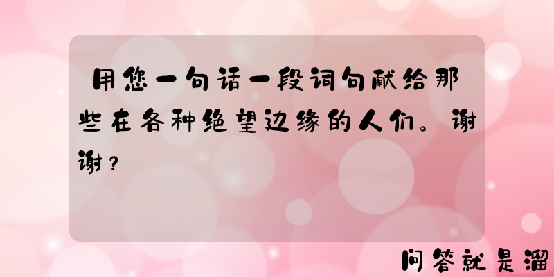 用您一句话一段词句献给那些在各种绝望边缘的人们。谢谢？