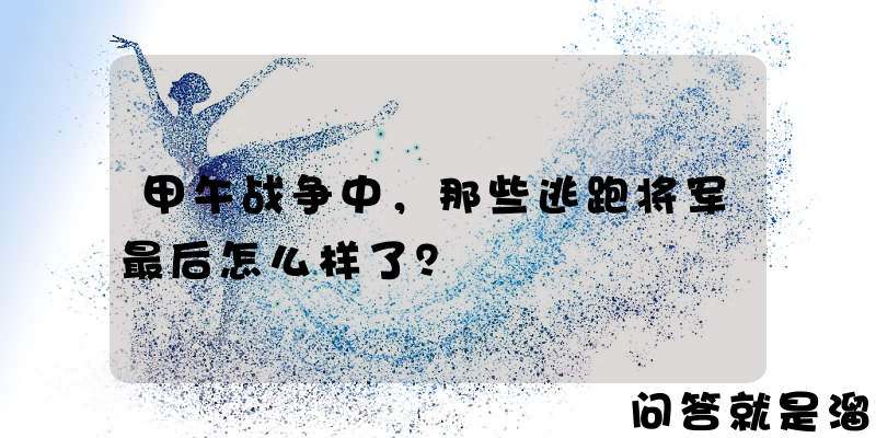 甲午战争中，那些逃跑将军最后怎么样了？