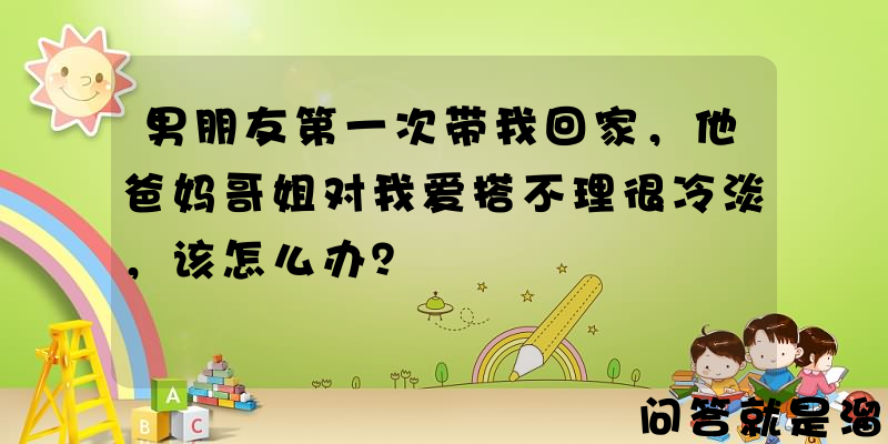 男朋友第一次带我回家，他爸妈哥姐对我爱搭不理很冷淡，该怎么办？