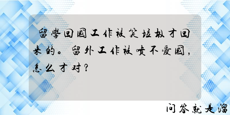 留学回国工作被笑垃圾才回来的。留外工作被喷不爱国，怎么才对？