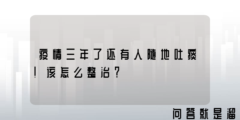 疫情三年了还有人随地吐痰！该怎么整治？