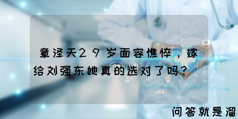 章泽天29岁面容憔悴，嫁给刘强东她真的选对了吗？