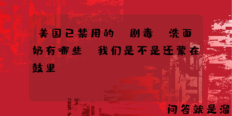 美国已禁用的“剧毒”洗面奶有哪些？我们是不是还蒙在鼓里？