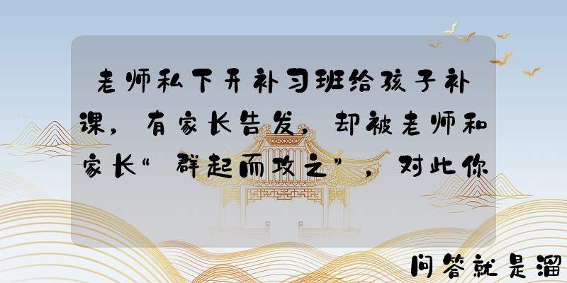 老师私下开补习班给孩子补课，有家长告发，却被老师和家长“群起而攻之”，对此你怎么看？