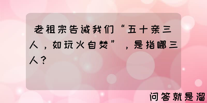 老祖宗告诫我们“五十亲三人，如玩火自焚”，是指哪三人？