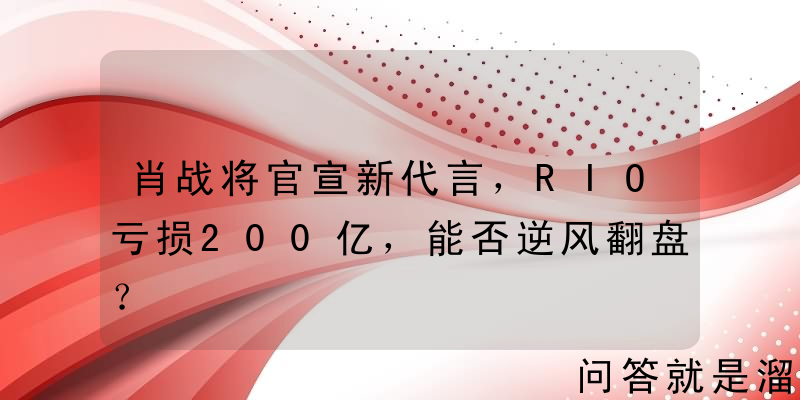 肖战将官宣新代言，RIO亏损200亿，能否逆风翻盘？