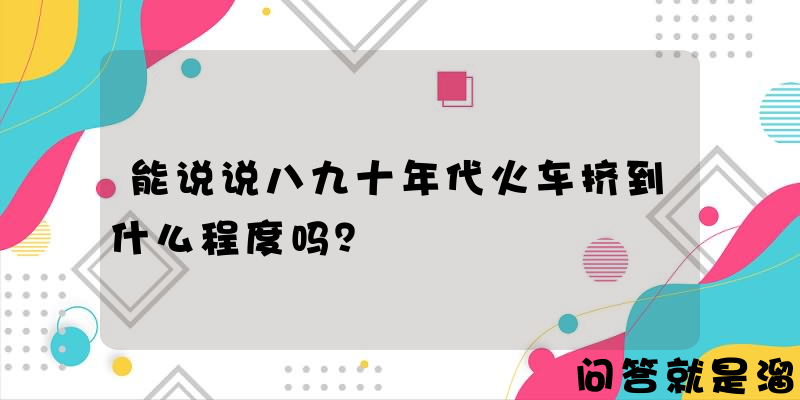 能说说八九十年代火车挤到什么程度吗？