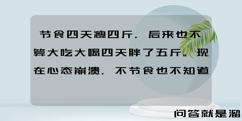 节食四天瘦四斤，后来也不算大吃大喝四天胖了五斤。现在心态崩溃，不节食也不知道怎么瘦下去了，求问怎么办？