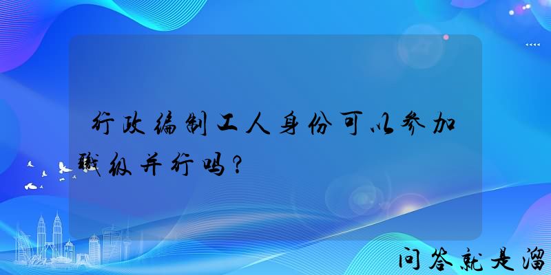 行政编制工人身份可以参加职级并行吗？