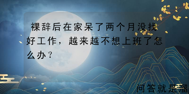 裸辞后在家呆了两个月没找好工作，越来越不想上班了怎么办？