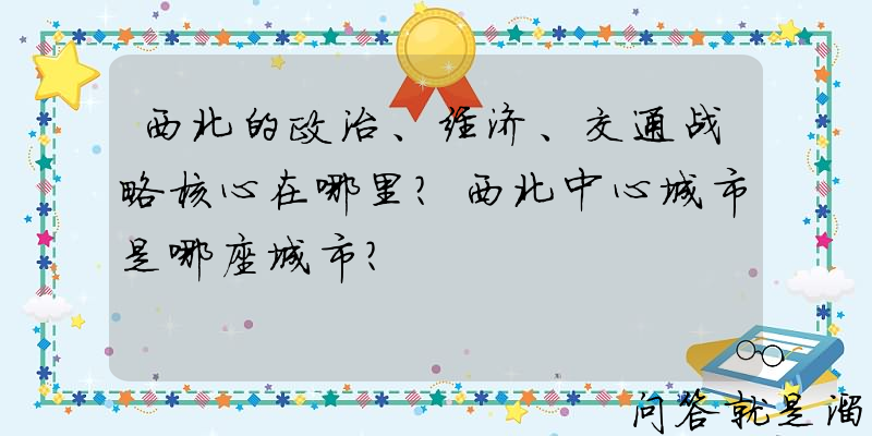 西北的政治、经济、交通战略核心在哪里？西北中心城市是哪座城市？