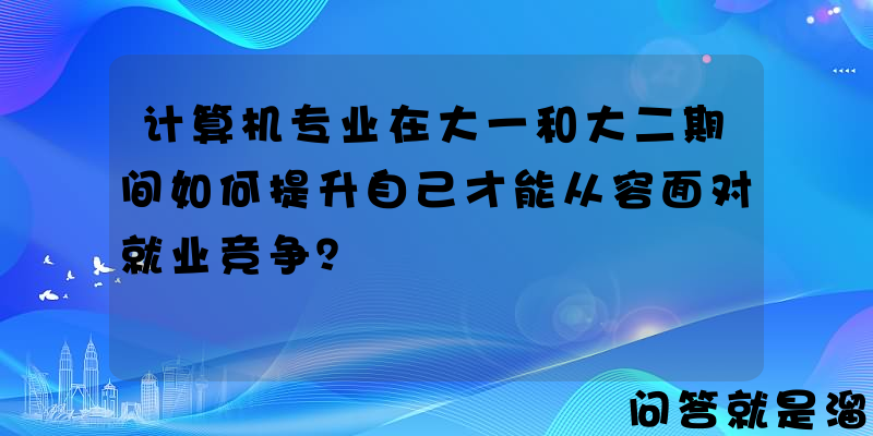 计算机专业在大一和大二期间如何提升自己才能从容面对就业竞争？