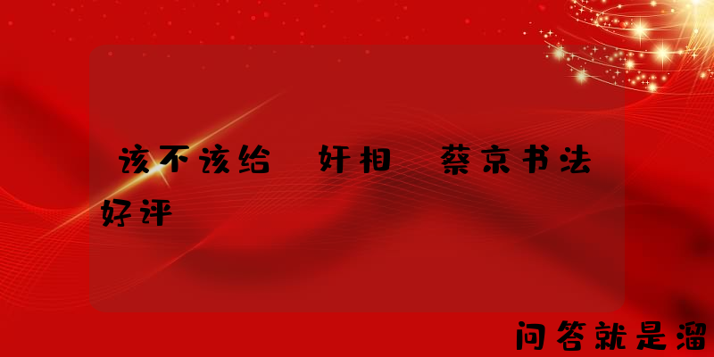 该不该给“奸相”蔡京书法好评？