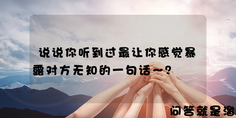 说说你听到过最让你感觉暴露对方无知的一句话～？